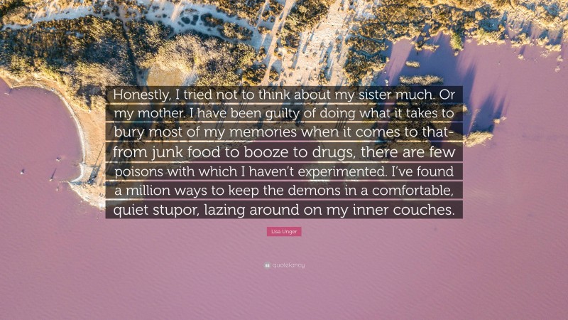 Lisa Unger Quote: “Honestly, I tried not to think about my sister much. Or my mother. I have been guilty of doing what it takes to bury most of my memories when it comes to that- from junk food to booze to drugs, there are few poisons with which I haven’t experimented. I’ve found a million ways to keep the demons in a comfortable, quiet stupor, lazing around on my inner couches.”