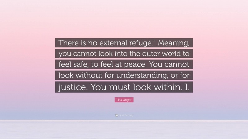 Lisa Unger Quote: “There is no external refuge.” Meaning, you cannot look into the outer world to feel safe, to feel at peace. You cannot look without for understanding, or for justice. You must look within. I.”