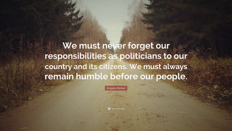 Angela Merkel Quote: “We must never forget our responsibilities as politicians to our country and its citizens. We must always remain humble before our people.”