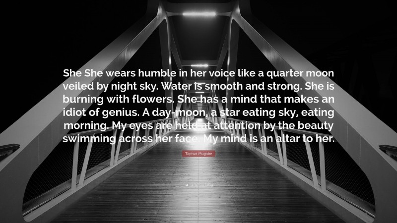 Tapiwa Mugabe Quote: “She She wears humble in her voice like a quarter moon veiled by night sky. Water is smooth and strong. She is burning with flowers. She has a mind that makes an idiot of genius. A day-moon, a star eating sky, eating morning. My eyes are held at attention by the beauty swimming across her face. My mind is an altar to her.”