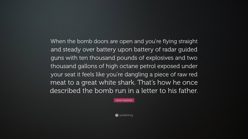 Glenn Haybittle Quote: “When the bomb doors are open and you’re flying straight and steady over battery upon battery of radar guided guns with ten thousand pounds of explosives and two thousand gallons of high octane petrol exposed under your seat it feels like you’re dangling a piece of raw red meat to a great white shark. That’s how he once described the bomb run in a letter to his father.”