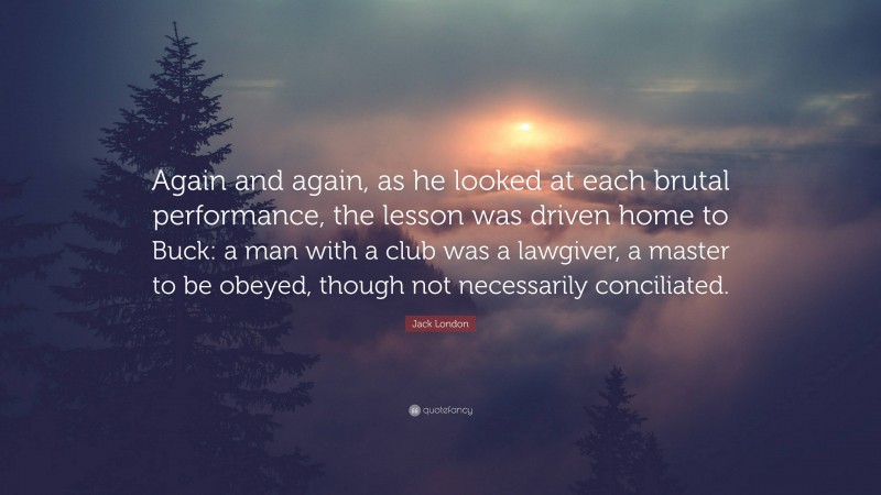 Jack London Quote: “Again and again, as he looked at each brutal performance, the lesson was driven home to Buck: a man with a club was a lawgiver, a master to be obeyed, though not necessarily conciliated.”
