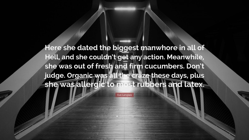 Eve Langlais Quote: “Here she dated the biggest manwhore in all of Hell, and she couldn’t get any action. Meanwhile, she was out of fresh and firm cucumbers. Don’t judge. Organic was all the craze these days, plus she was allergic to most rubbers and latex.”