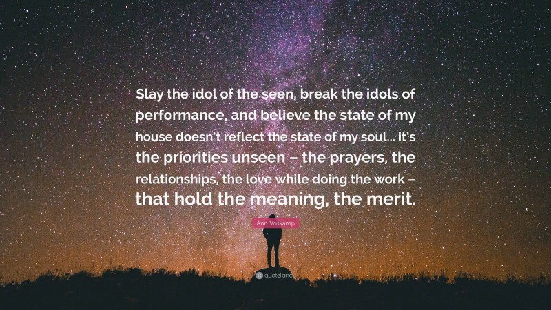 Ann Voskamp Quote: “Slay the idol of the seen, break the idols of performance, and believe the state of my house doesn’t reflect the state of my soul... it’s the priorities unseen – the prayers, the relationships, the love while doing the work – that hold the meaning, the merit.”