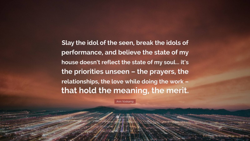 Ann Voskamp Quote: “Slay the idol of the seen, break the idols of performance, and believe the state of my house doesn’t reflect the state of my soul... it’s the priorities unseen – the prayers, the relationships, the love while doing the work – that hold the meaning, the merit.”