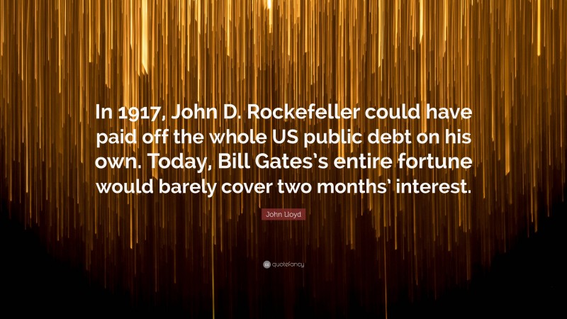 John Lloyd Quote: “In 1917, John D. Rockefeller could have paid off the whole US public debt on his own. Today, Bill Gates’s entire fortune would barely cover two months’ interest.”
