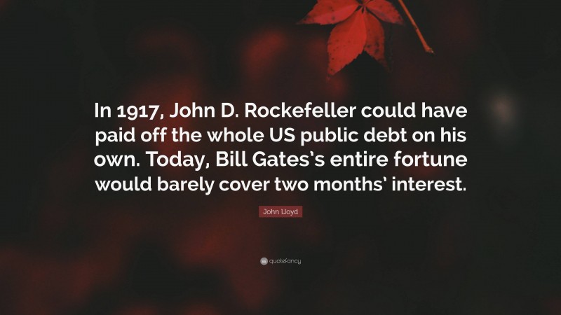 John Lloyd Quote: “In 1917, John D. Rockefeller could have paid off the whole US public debt on his own. Today, Bill Gates’s entire fortune would barely cover two months’ interest.”