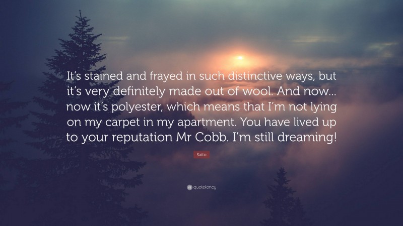 Saito Quote: “It’s stained and frayed in such distinctive ways, but it’s very definitely made out of wool. And now... now it’s polyester, which means that I’m not lying on my carpet in my apartment. You have lived up to your reputation Mr Cobb. I’m still dreaming!”