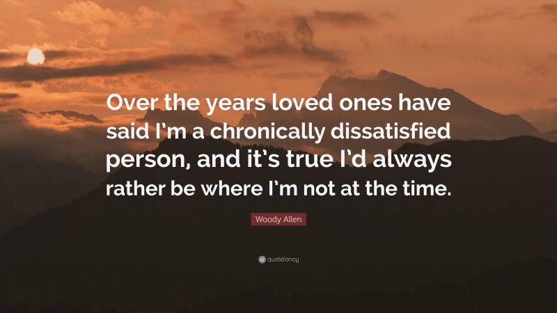 Woody Allen Quote: “Over the years loved ones have said I’m a chronically dissatisfied person, and it’s true I’d always rather be where I’m not at the time.”