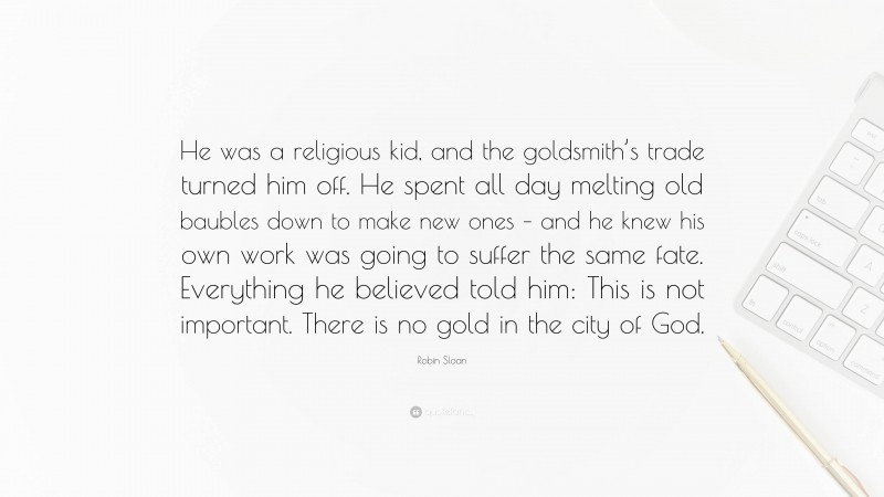 Robin Sloan Quote: “He was a religious kid, and the goldsmith’s trade turned him off. He spent all day melting old baubles down to make new ones – and he knew his own work was going to suffer the same fate. Everything he believed told him: This is not important. There is no gold in the city of God.”