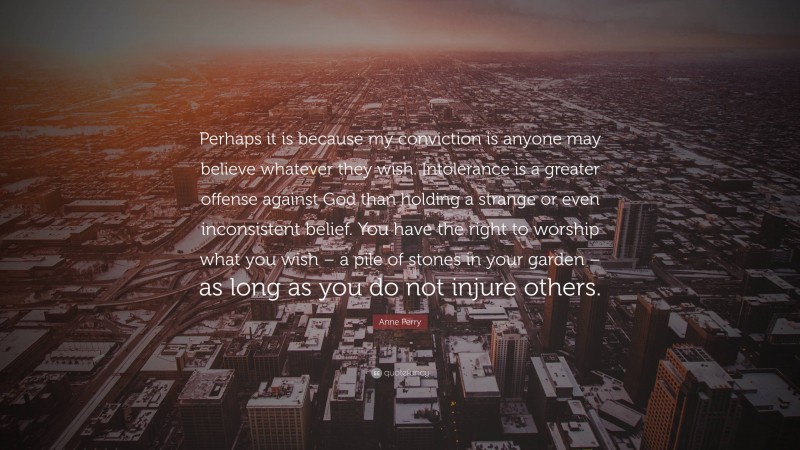 Anne Perry Quote: “Perhaps it is because my conviction is anyone may believe whatever they wish. Intolerance is a greater offense against God than holding a strange or even inconsistent belief. You have the right to worship what you wish – a pile of stones in your garden – as long as you do not injure others.”