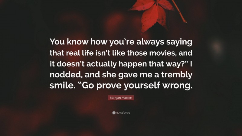 Morgan Matson Quote: “You know how you’re always saying that real life isn’t like those movies, and it doesn’t actually happen that way?” I nodded, and she gave me a trembly smile. “Go prove yourself wrong.”