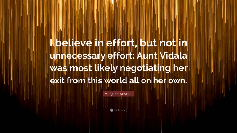 Margaret Atwood Quote: “I believe in effort, but not in unnecessary effort: Aunt Vidala was most likely negotiating her exit from this world all on her own.”