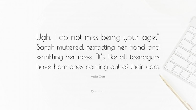 Violet Cross Quote: “Ugh. I do not miss being your age.” Sarah muttered, retracting her hand and wrinkling her nose. “It’s like all teenagers have hormones coming out of their ears.”