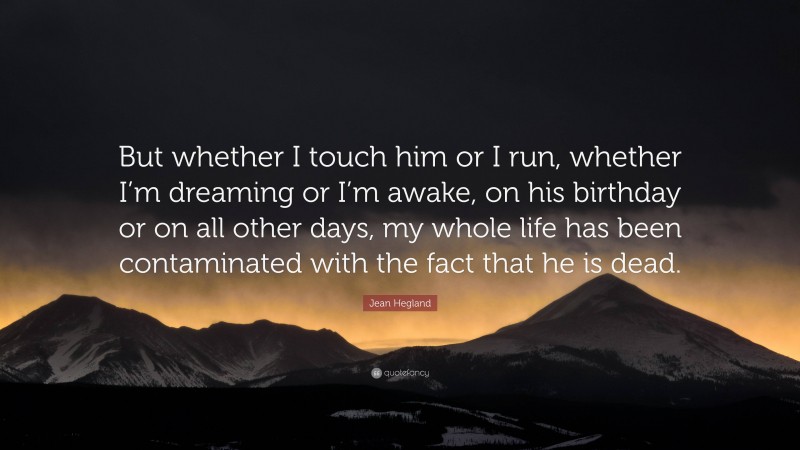 Jean Hegland Quote: “But whether I touch him or I run, whether I’m dreaming or I’m awake, on his birthday or on all other days, my whole life has been contaminated with the fact that he is dead.”