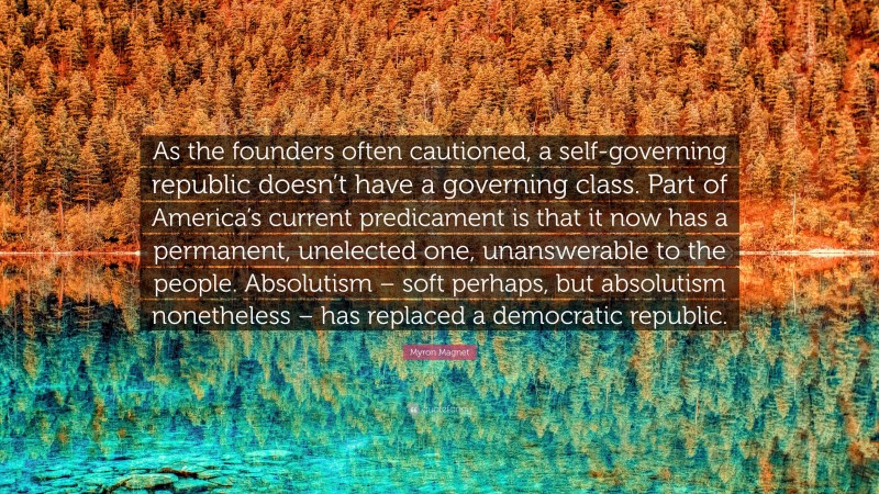 Myron Magnet Quote: “As the founders often cautioned, a self-governing republic doesn’t have a governing class. Part of America’s current predicament is that it now has a permanent, unelected one, unanswerable to the people. Absolutism – soft perhaps, but absolutism nonetheless – has replaced a democratic republic.”