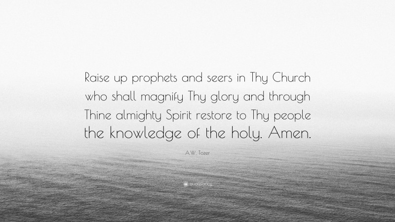 A.W. Tozer Quote: “Raise up prophets and seers in Thy Church who shall magnify Thy glory and through Thine almighty Spirit restore to Thy people the knowledge of the holy. Amen.”