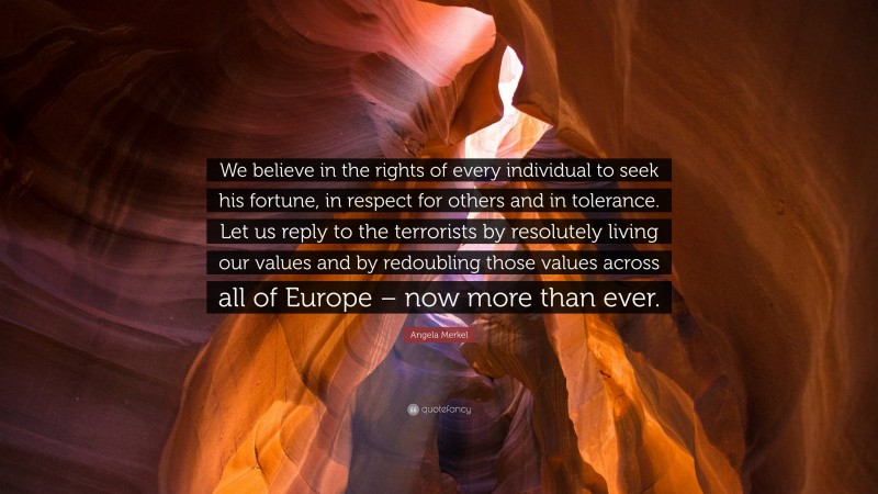 Angela Merkel Quote: “We believe in the rights of every individual to seek his fortune, in respect for others and in tolerance. Let us reply to the terrorists by resolutely living our values and by redoubling those values across all of Europe – now more than ever.”