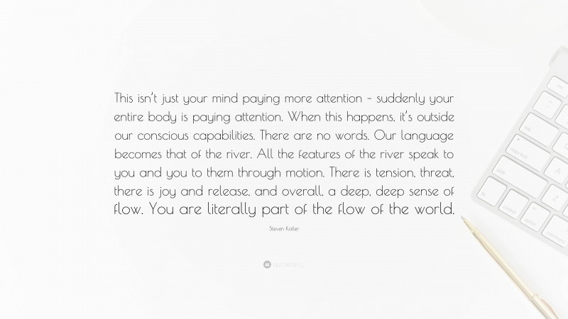 Steven Kotler Quote: “This isn’t just your mind paying more attention – suddenly your entire body is paying attention. When this happens, it’s outside our conscious capabilities. There are no words. Our language becomes that of the river. All the features of the river speak to you and you to them through motion. There is tension, threat, there is joy and release, and overall, a deep, deep sense of flow. You are literally part of the flow of the world.”