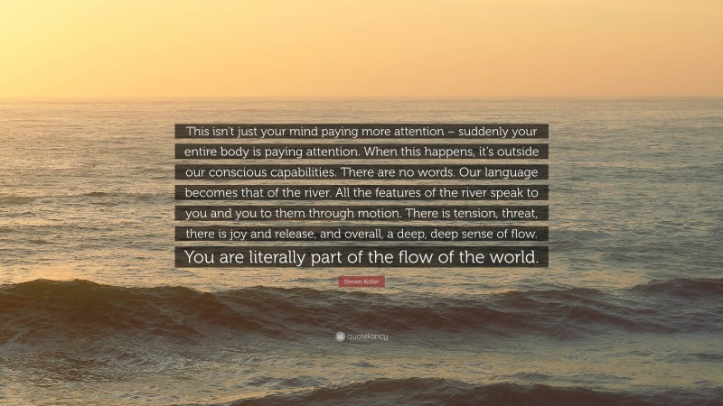 Steven Kotler Quote: “This isn’t just your mind paying more attention – suddenly your entire body is paying attention. When this happens, it’s outside our conscious capabilities. There are no words. Our language becomes that of the river. All the features of the river speak to you and you to them through motion. There is tension, threat, there is joy and release, and overall, a deep, deep sense of flow. You are literally part of the flow of the world.”