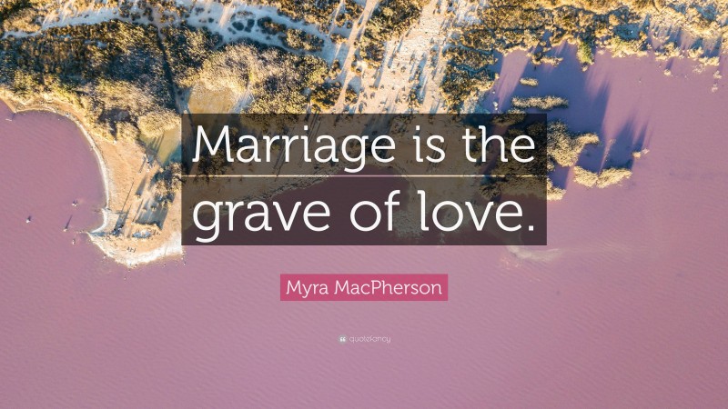Myra MacPherson Quote: “Marriage is the grave of love.”