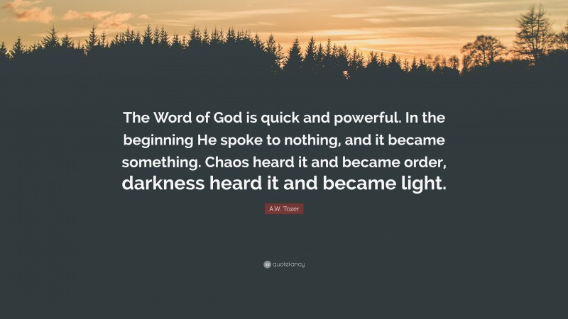 A.W. Tozer Quote: “The Word of God is quick and powerful. In the beginning He spoke to nothing, and it became something. Chaos heard it and became order, darkness heard it and became light.”