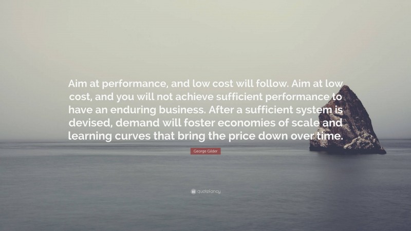 George Gilder Quote: “Aim at performance, and low cost will follow. Aim at low cost, and you will not achieve sufficient performance to have an enduring business. After a sufficient system is devised, demand will foster economies of scale and learning curves that bring the price down over time.”