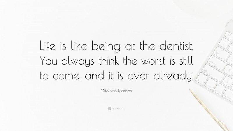 Otto von Bismarck Quote: “Life is like being at the dentist. You always think the worst is still to come, and it is over already.”