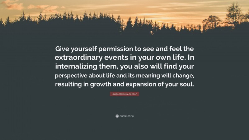 Susan Barbara Apollon Quote: “Give yourself permission to see and feel the extraordinary events in your own life. In internalizing them, you also will find your perspective about life and its meaning will change, resulting in growth and expansion of your soul.”