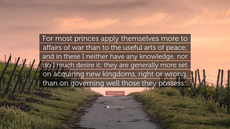 Thomas More Quote: “For most princes apply themselves more to affairs of war than to the useful arts of peace; and in these I neither have any knowledge, nor do I much desire it; they are generally more set on acquiring new kingdoms, right or wrong, than on governing well those they possess:.”