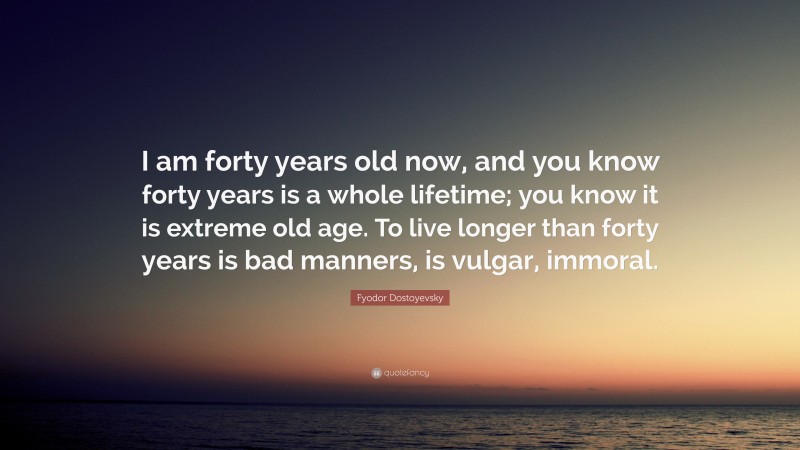Fyodor Dostoyevsky Quote: “I am forty years old now, and you know forty years is a whole lifetime; you know it is extreme old age. To live longer than forty years is bad manners, is vulgar, immoral.”