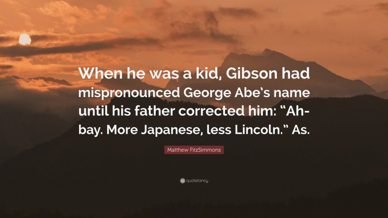 Matthew FitzSimmons Quote: “When he was a kid, Gibson had mispronounced George Abe’s name until his father corrected him: “Ah-bay. More Japanese, less Lincoln.” As.”