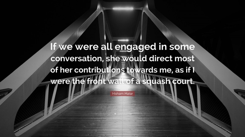 Hisham Matar Quote: “If we were all engaged in some conversation, she would direct most of her contributions towards me, as if I were the front wall of a squash court.”