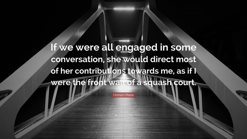 Hisham Matar Quote: “If we were all engaged in some conversation, she would direct most of her contributions towards me, as if I were the front wall of a squash court.”