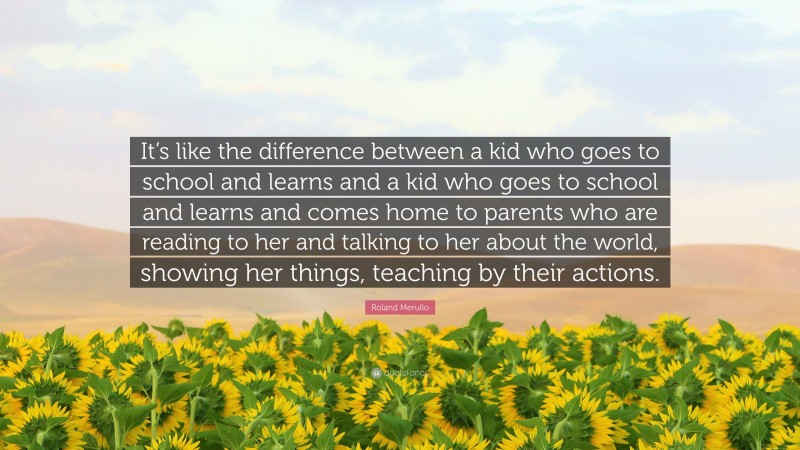 Roland Merullo Quote: “It’s like the difference between a kid who goes to school and learns and a kid who goes to school and learns and comes home to parents who are reading to her and talking to her about the world, showing her things, teaching by their actions.”