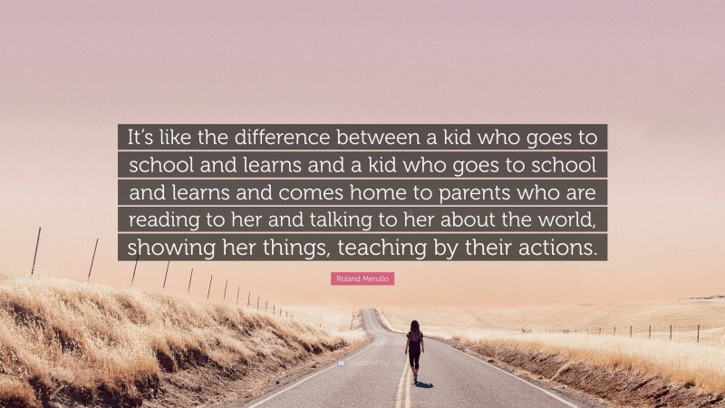 Roland Merullo Quote: “It’s like the difference between a kid who goes to school and learns and a kid who goes to school and learns and comes home to parents who are reading to her and talking to her about the world, showing her things, teaching by their actions.”