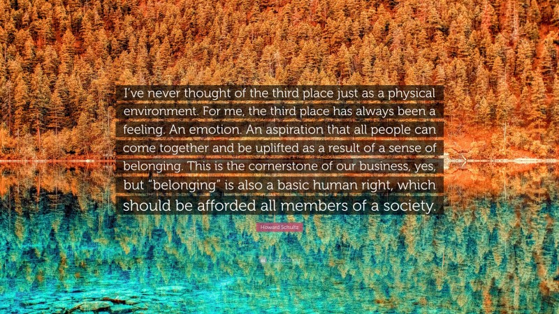 Howard Schultz Quote: “I’ve never thought of the third place just as a physical environment. For me, the third place has always been a feeling. An emotion. An aspiration that all people can come together and be uplifted as a result of a sense of belonging. This is the cornerstone of our business, yes, but “belonging” is also a basic human right, which should be afforded all members of a society.”