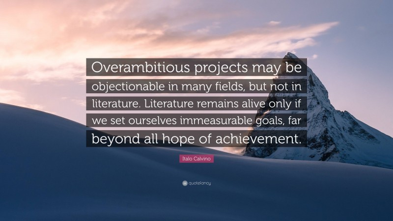 Italo Calvino Quote: “Overambitious projects may be objectionable in many fields, but not in literature. Literature remains alive only if we set ourselves immeasurable goals, far beyond all hope of achievement.”