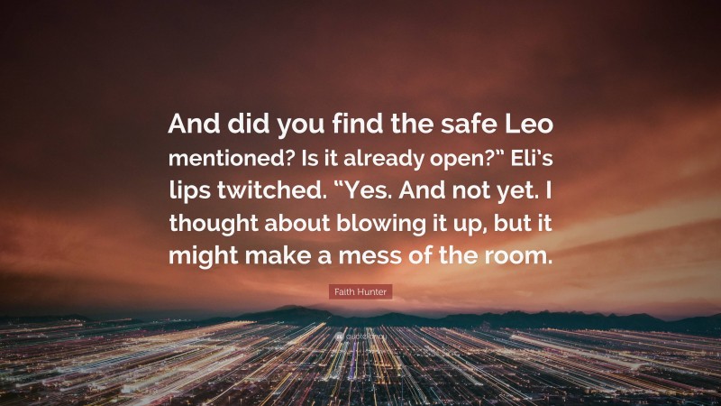 Faith Hunter Quote: “And did you find the safe Leo mentioned? Is it already open?” Eli’s lips twitched. “Yes. And not yet. I thought about blowing it up, but it might make a mess of the room.”