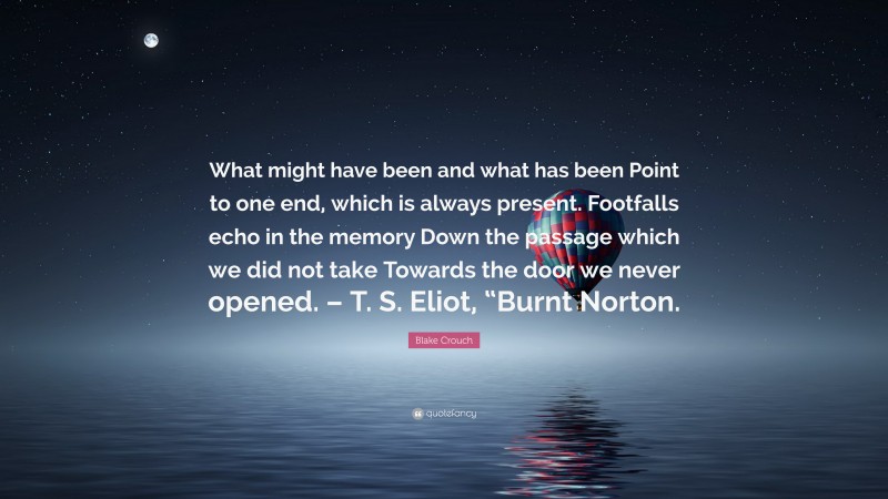 Blake Crouch Quote: “What might have been and what has been Point to one end, which is always present. Footfalls echo in the memory Down the passage which we did not take Towards the door we never opened. – T. S. Eliot, “Burnt Norton.”