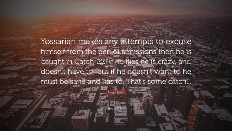 Joseph Heller Quote: “Yossarian makes any attempts to excuse himself from the perilous missions then he is caught in Catch-22: if he flies he is crazy, and doesn’t have to; but if he doesn’t want to he must be sane and has to. That’s some catch...”