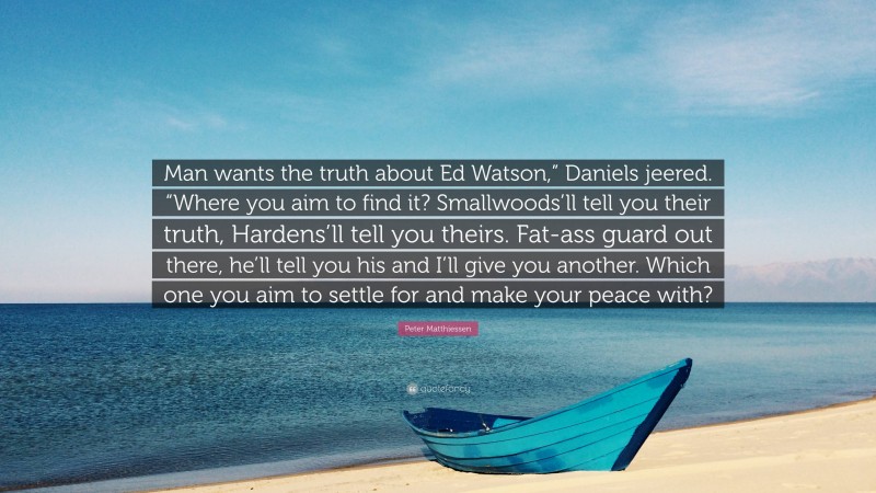 Peter Matthiessen Quote: “Man wants the truth about Ed Watson,” Daniels jeered. “Where you aim to find it? Smallwoods’ll tell you their truth, Hardens’ll tell you theirs. Fat-ass guard out there, he’ll tell you his and I’ll give you another. Which one you aim to settle for and make your peace with?”