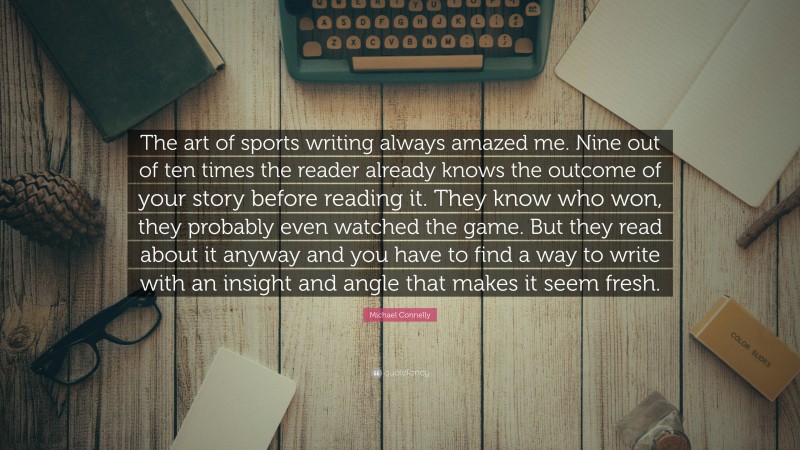 Michael Connelly Quote: “The art of sports writing always amazed me. Nine out of ten times the reader already knows the outcome of your story before reading it. They know who won, they probably even watched the game. But they read about it anyway and you have to find a way to write with an insight and angle that makes it seem fresh.”