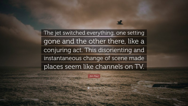 Jim Paul Quote: “The jet switched everything, one setting gone and the other there, like a conjuring act. This disorienting and instantaneous change of scene made places seem like channels on TV.”