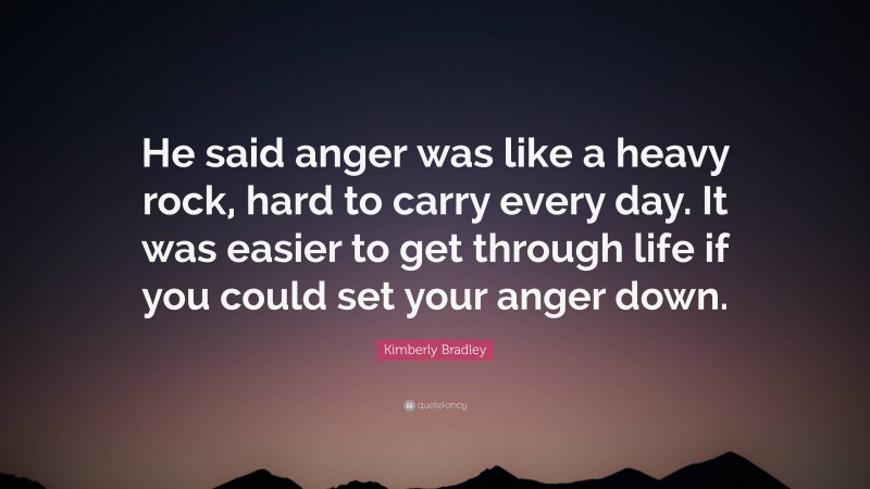Kimberly Bradley Quote: “He said anger was like a heavy rock, hard to carry every day. It was easier to get through life if you could set your anger down.”