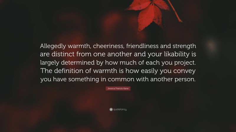 Jessica Francis Kane Quote: “Allegedly warmth, cheeriness, friendliness and strength are distinct from one another and your likability is largely determined by how much of each you project. The definition of warmth is how easily you convey you have something in common with another person.”