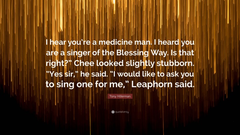 Tony Hillerman Quote: “I hear you’re a medicine man. I heard you are a singer of the Blessing Way. Is that right?” Chee looked slightly stubborn. “Yes sir,” he said. “I would like to ask you to sing one for me,” Leaphorn said.”