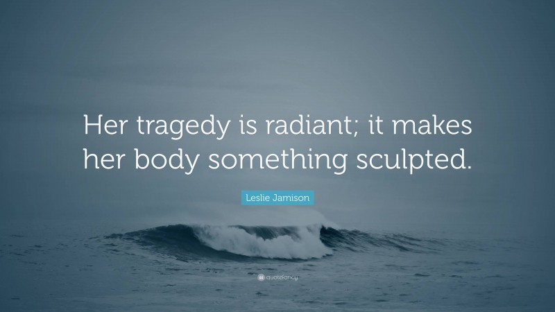 Leslie Jamison Quote: “Her tragedy is radiant; it makes her body something sculpted.”