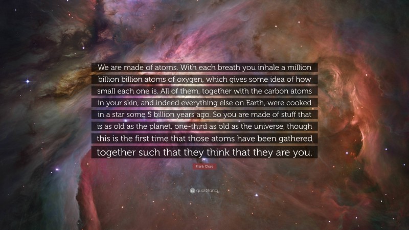 Frank Close Quote: “We are made of atoms. With each breath you inhale a million billion billion atoms of oxygen, which gives some idea of how small each one is. All of them, together with the carbon atoms in your skin, and indeed everything else on Earth, were cooked in a star some 5 billion years ago. So you are made of stuff that is as old as the planet, one-third as old as the universe, though this is the first time that those atoms have been gathered together such that they think that they are you.”