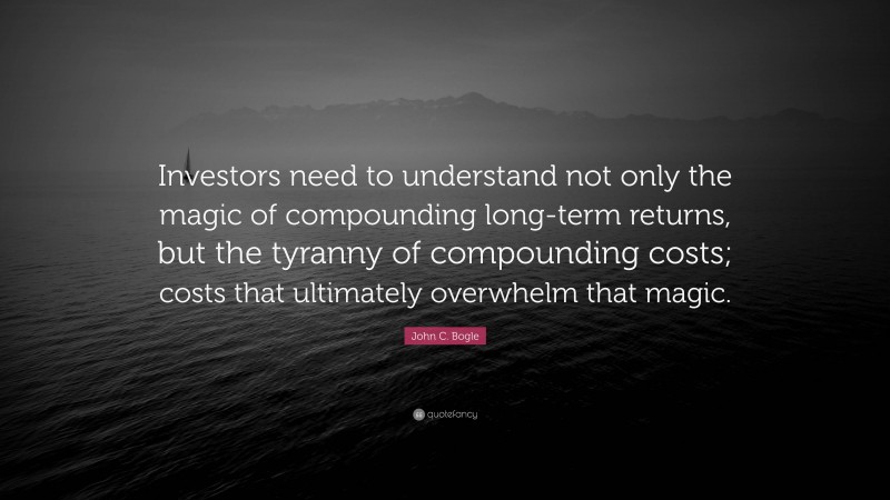 John C. Bogle Quote: “Investors need to understand not only the magic of compounding long-term returns, but the tyranny of compounding costs; costs that ultimately overwhelm that magic.”